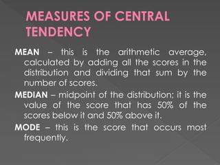 MEASURES OF CENTRAL
TENDENCY
MEAN – this is the arithmetic average,
calculated by adding all the scores in the
distribution and dividing that sum by the
number of scores.
MEDIAN – midpoint of the distribution; it is the
value of the score that has 50% of the
scores below it and 50% above it.
MODE – this is the score that occurs most
frequently.
 