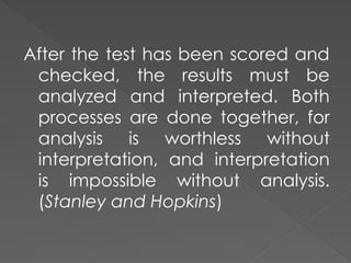 After the test has been scored and
checked, the results must be
analyzed and interpreted. Both
processes are done together, for
analysis is worthless without
interpretation, and interpretation
is impossible without analysis.
(Stanley and Hopkins)
 