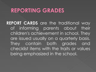 REPORTING GRADES
REPORT CARDS are the traditional way
of informing parents about their
children's achievement in school. They
are issued usually on a quarterly basis.
They contain both grades and
checklist items with the traits or values
being emphasized in the school.
 
