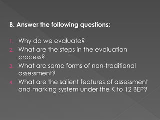 B. Answer the following questions:
1. Why do we evaluate?
2. What are the steps in the evaluation
process?
3. What are some forms of non-traditional
assessment?
4. What are the salient features of assessment
and marking system under the K to 12 BEP?
 