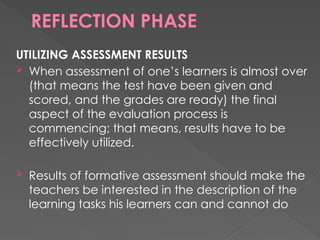REFLECTION PHASE
UTILIZING ASSESSMENT RESULTS
 When assessment of one’s learners is almost over
(that means the test have been given and
scored, and the grades are ready) the final
aspect of the evaluation process is
commencing; that means, results have to be
effectively utilized.
 Results of formative assessment should make the
teachers be interested in the description of the
learning tasks his learners can and cannot do
 