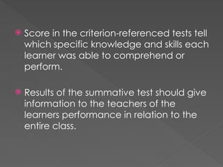  Score in the criterion-referenced tests tell
which specific knowledge and skills each
learner was able to comprehend or
perform.
 Results of the summative test should give
information to the teachers of the
learners performance in relation to the
entire class.
 