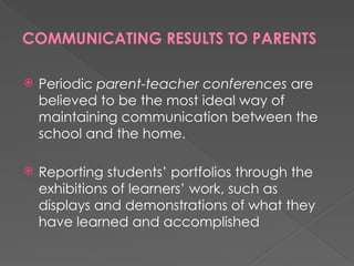 COMMUNICATING RESULTS TO PARENTS
 Periodic parent-teacher conferences are
believed to be the most ideal way of
maintaining communication between the
school and the home.
 Reporting students’ portfolios through the
exhibitions of learners’ work, such as
displays and demonstrations of what they
have learned and accomplished
 