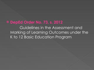 DepEd Order No. 73, s. 2012
Guidelines in the Assessment and
Marking of Learning Outcomes under the
K to 12 Basic Education Program
 