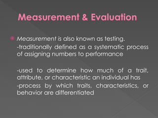Measurement & Evaluation
 Measurement is also known as testing.
-traditionally defined as a systematic process
of assigning numbers to performance
-used to determine how much of a trait,
attribute, or characteristic an individual has
-process by which traits, characteristics, or
behavior are differentiated
 