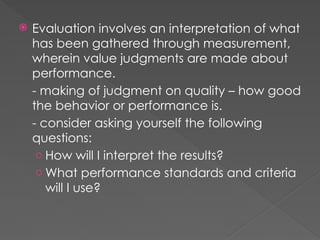  Evaluation involves an interpretation of what
has been gathered through measurement,
wherein value judgments are made about
performance.
- making of judgment on quality – how good
the behavior or performance is.
- consider asking yourself the following
questions:
o How will I interpret the results?
o What performance standards and criteria
will I use?
 