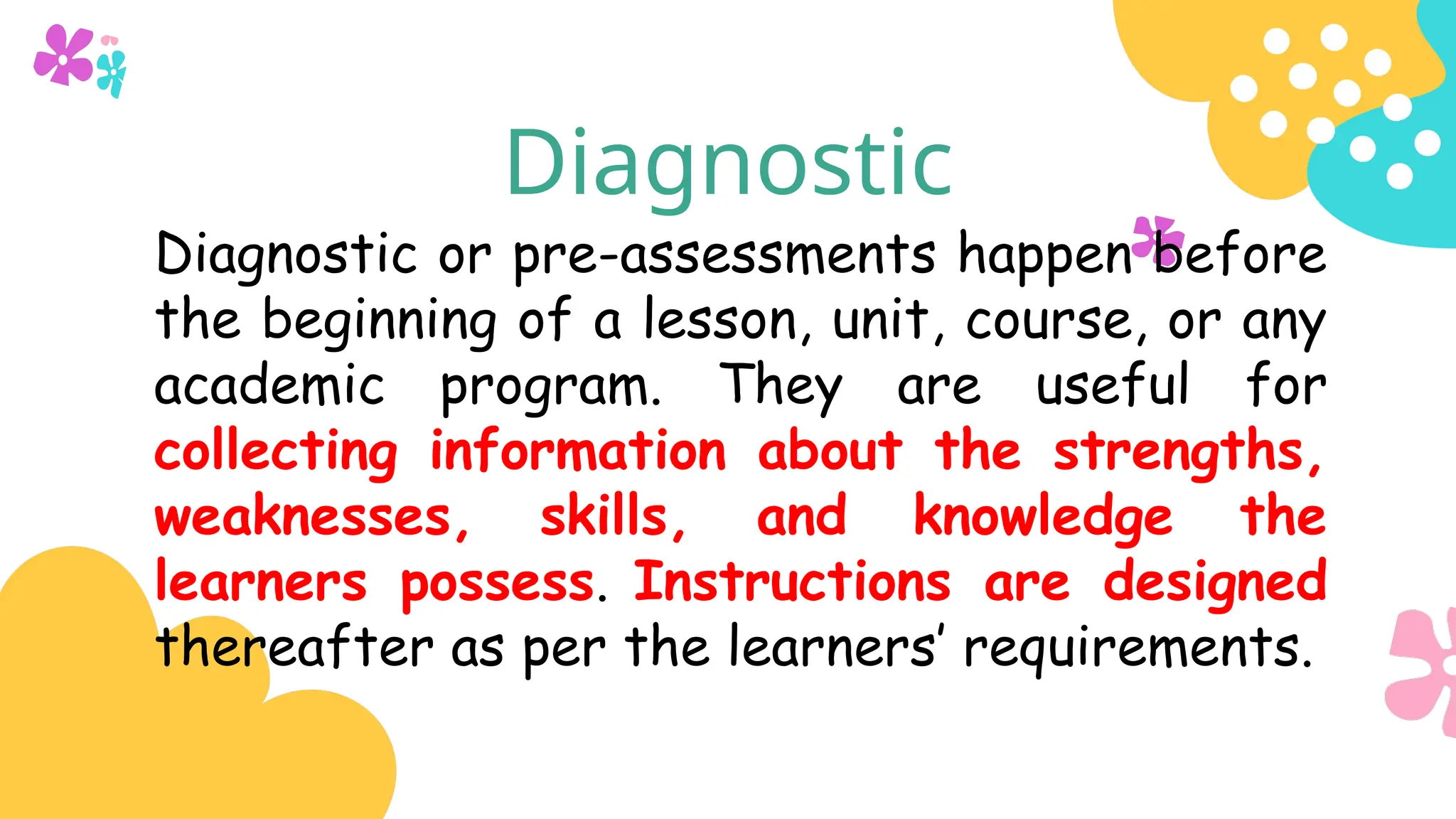 Diagnostic
Diagnostic or pre-assessments happen before
the beginning of a lesson, unit, course, or any
academic program. They are useful for
collecting information about the strengths,
weaknesses, skills, and knowledge the
learners possess. Instructions are designed
thereafter as per the learners’ requirements.
 