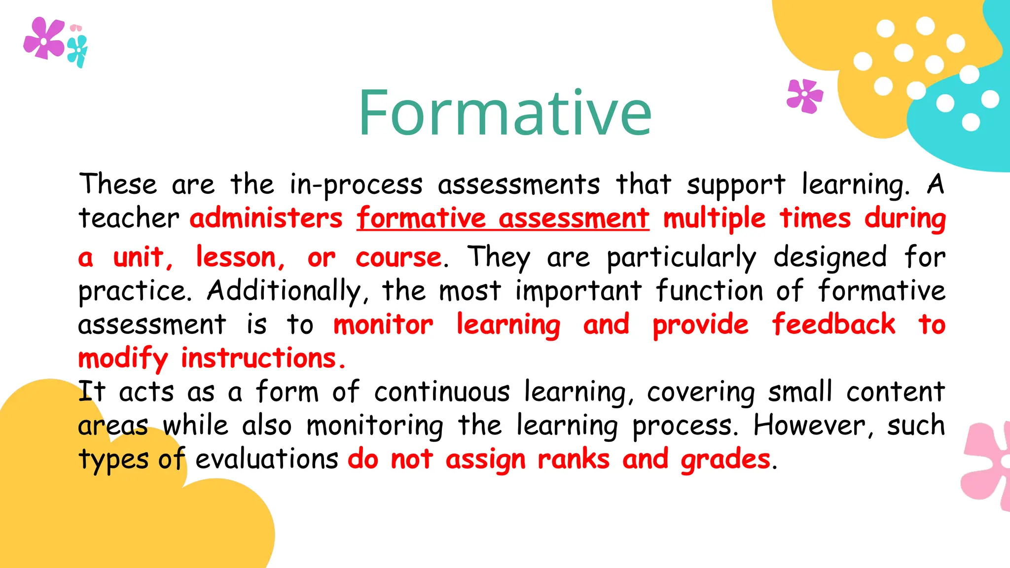 Formative
These are the in-process assessments that support learning. A
teacher administers formative assessment multiple times during
a unit, lesson, or course. They are particularly designed for
practice. Additionally, the most important function of formative
assessment is to monitor learning and provide feedback to
modify instructions.
It acts as a form of continuous learning, covering small content
areas while also monitoring the learning process. However, such
types of evaluations do not assign ranks and grades.
 