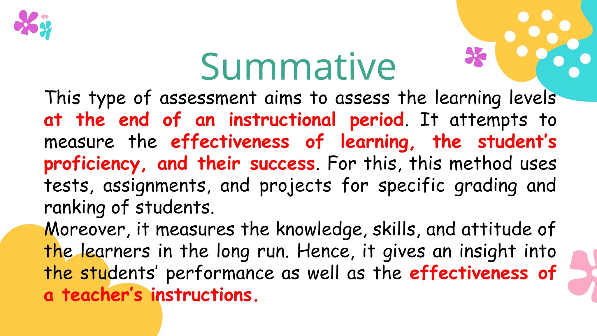 Summative
This type of assessment aims to assess the learning levels
at the end of an instructional period. It attempts to
measure the effectiveness of learning, the student’s
proficiency, and their success. For this, this method uses
tests, assignments, and projects for specific grading and
ranking of students.
Moreover, it measures the knowledge, skills, and attitude of
the learners in the long run. Hence, it gives an insight into
the students’ performance as well as the effectiveness of
a teacher’s instructions.
 