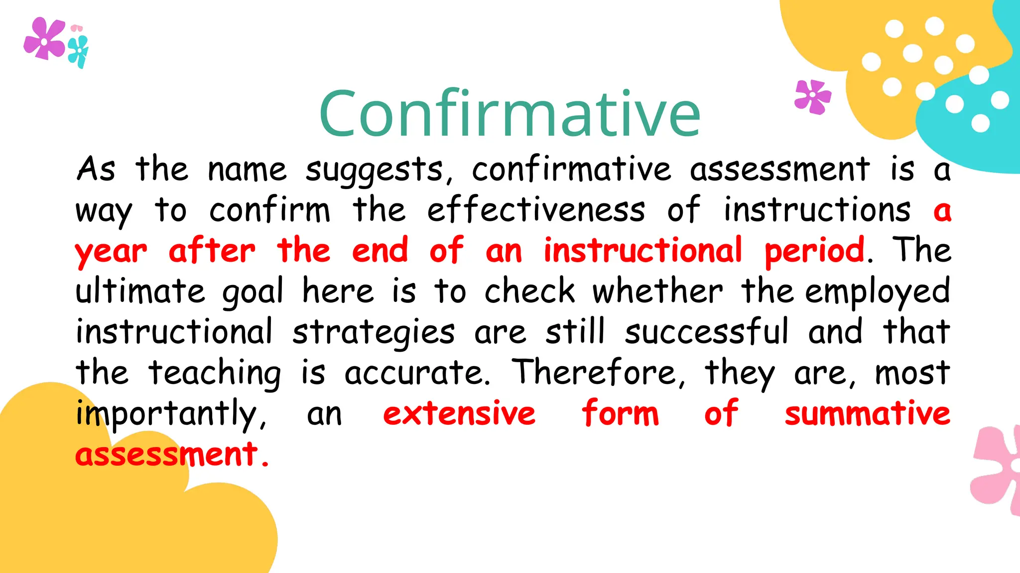 Confirmative
As the name suggests, confirmative assessment is a
way to confirm the effectiveness of instructions a
year after the end of an instructional period. The
ultimate goal here is to check whether the employed
instructional strategies are still successful and that
the teaching is accurate. Therefore, they are, most
importantly, an extensive form of summative
assessment.
 