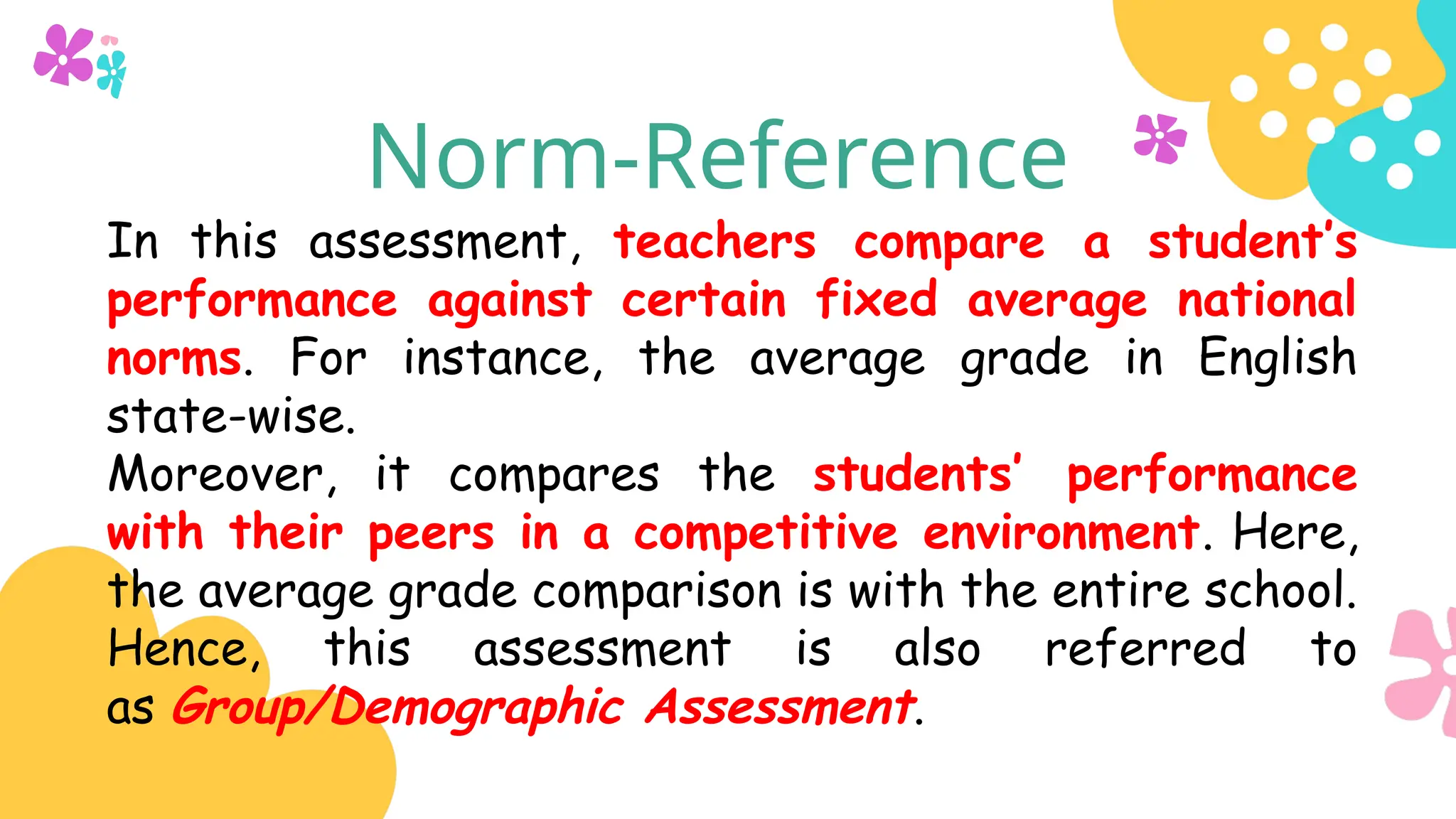 Norm-Reference
In this assessment, teachers compare a student’s
performance against certain fixed average national
norms. For instance, the average grade in English
state-wise.
Moreover, it compares the students’ performance
with their peers in a competitive environment. Here,
the average grade comparison is with the entire school.
Hence, this assessment is also referred to
as Group/Demographic Assessment.
 