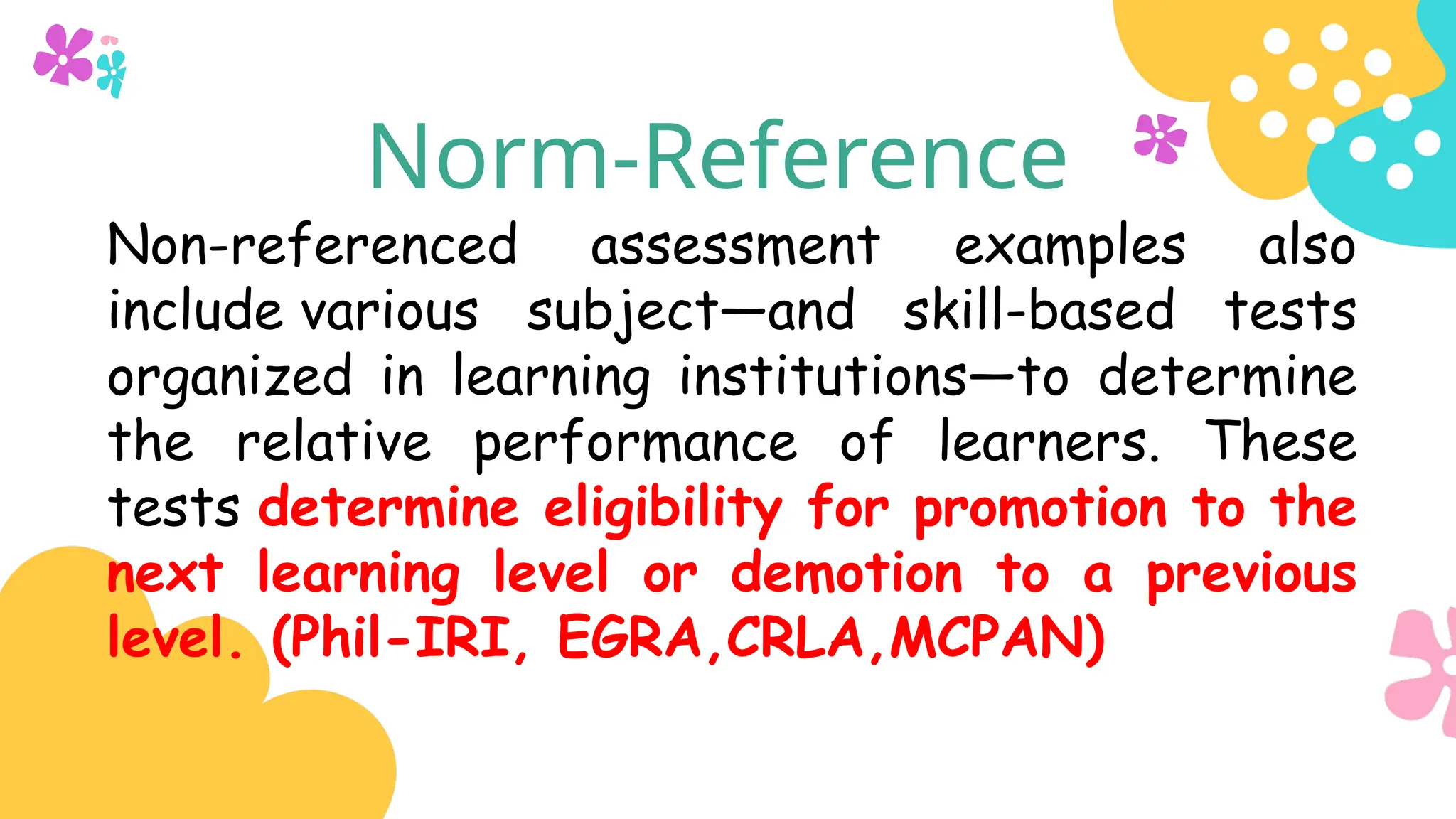 Norm-Reference
Non-referenced assessment examples also
include various subject—and skill-based tests
organized in learning institutions—to determine
the relative performance of learners. These
tests determine eligibility for promotion to the
next learning level or demotion to a previous
level. (Phil-IRI, EGRA,CRLA,MCPAN)
 
