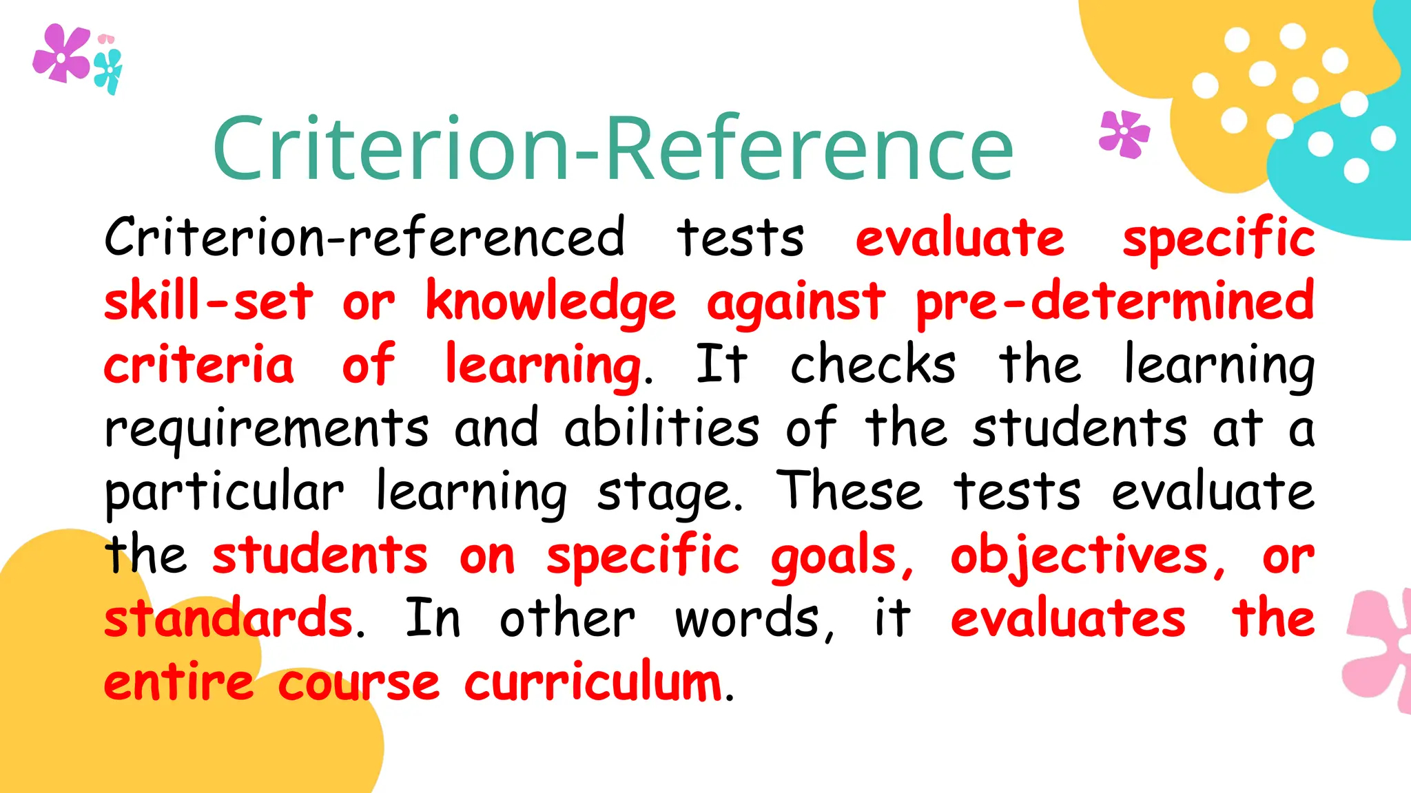 Criterion-Reference
Criterion-referenced tests evaluate specific
skill-set or knowledge against pre-determined
criteria of learning. It checks the learning
requirements and abilities of the students at a
particular learning stage. These tests evaluate
the students on specific goals, objectives, or
standards. In other words, it evaluates the
entire course curriculum.
 
