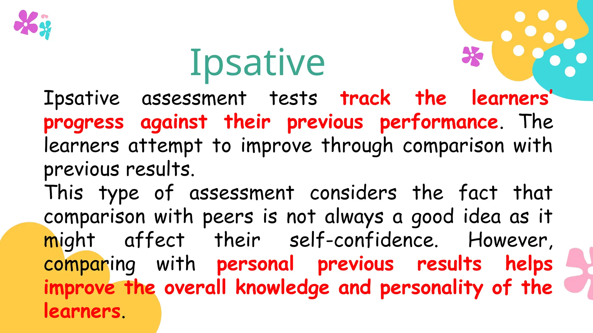 Ipsative
Ipsative assessment tests track the learners’
progress against their previous performance. The
learners attempt to improve through comparison with
previous results.
This type of assessment considers the fact that
comparison with peers is not always a good idea as it
might affect their self-confidence. However,
comparing with personal previous results helps
improve the overall knowledge and personality of the
learners.
 