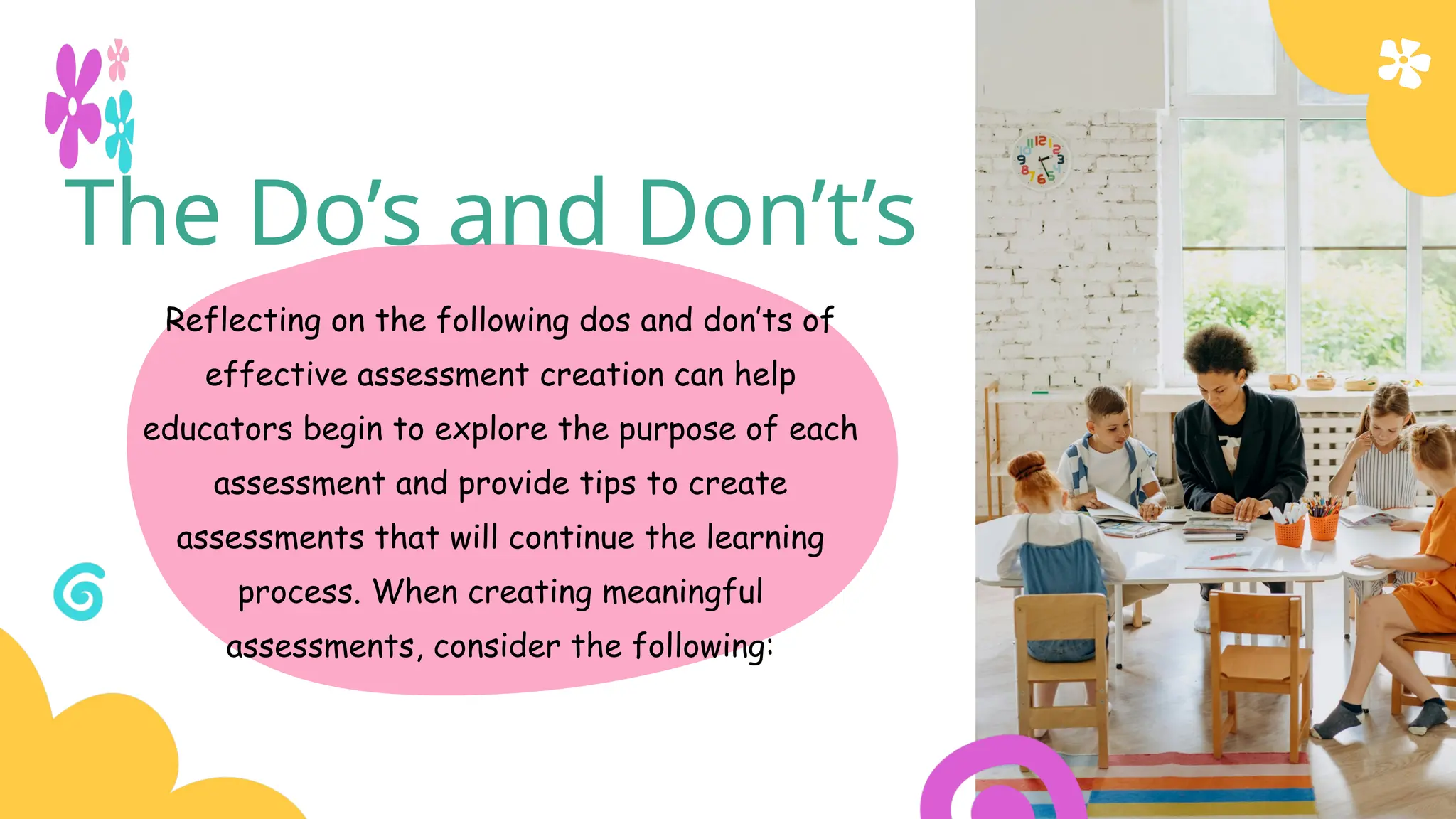 The Do’s and Don’t’s
Reflecting on the following dos and don’ts of
effective assessment creation can help
educators begin to explore the purpose of each
assessment and provide tips to create
assessments that will continue the learning
process. When creating meaningful
assessments, consider the following:
 