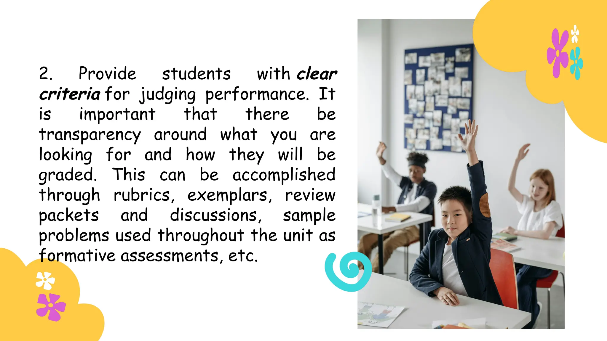 2. Provide students with clear
criteria for judging performance. It
is important that there be
transparency around what you are
looking for and how they will be
graded. This can be accomplished
through rubrics, exemplars, review
packets and discussions, sample
problems used throughout the unit as
formative assessments, etc.
 