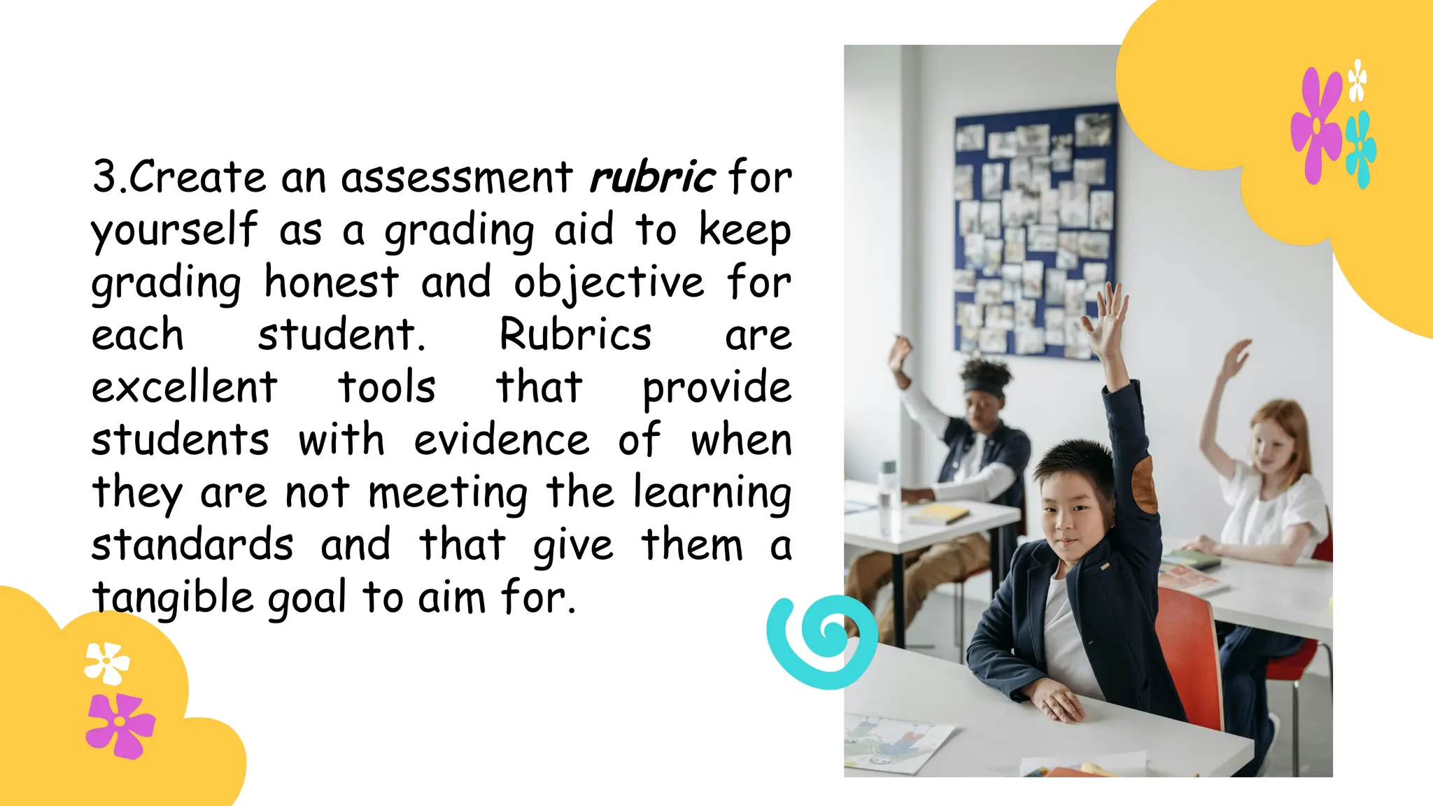 3.Create an assessment rubric for
yourself as a grading aid to keep
grading honest and objective for
each student. Rubrics are
excellent tools that provide
students with evidence of when
they are not meeting the learning
standards and that give them a
tangible goal to aim for.
 