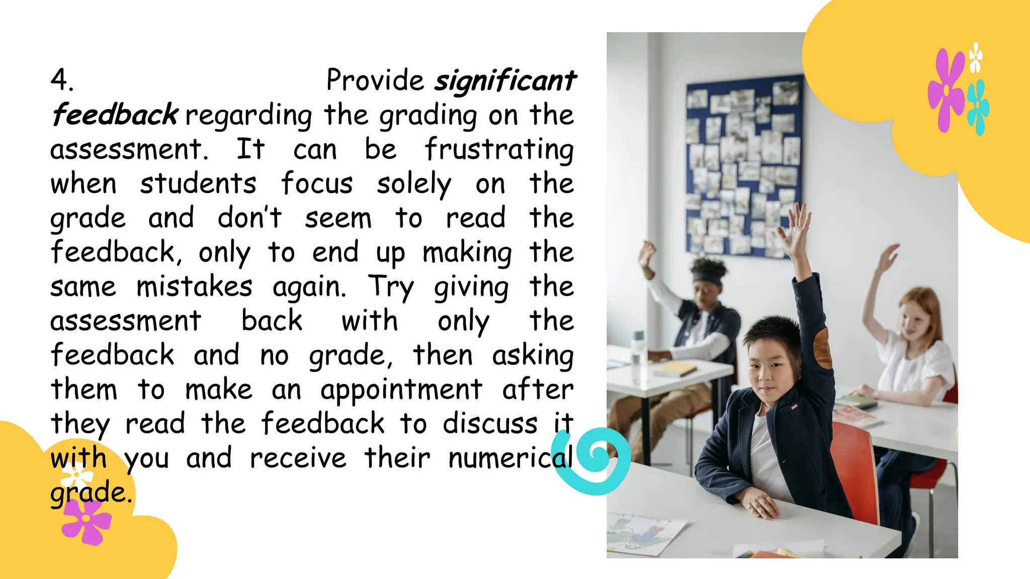 4. Provide significant
feedback regarding the grading on the
assessment. It can be frustrating
when students focus solely on the
grade and don’t seem to read the
feedback, only to end up making the
same mistakes again. Try giving the
assessment back with only the
feedback and no grade, then asking
them to make an appointment after
they read the feedback to discuss it
with you and receive their numerical
grade.
 