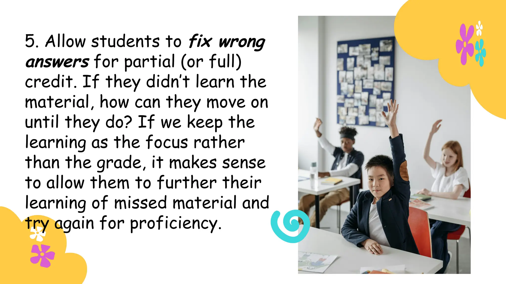 5. Allow students to fix wrong
answers for partial (or full)
credit. If they didn’t learn the
material, how can they move on
until they do? If we keep the
learning as the focus rather
than the grade, it makes sense
to allow them to further their
learning of missed material and
try again for proficiency.
 