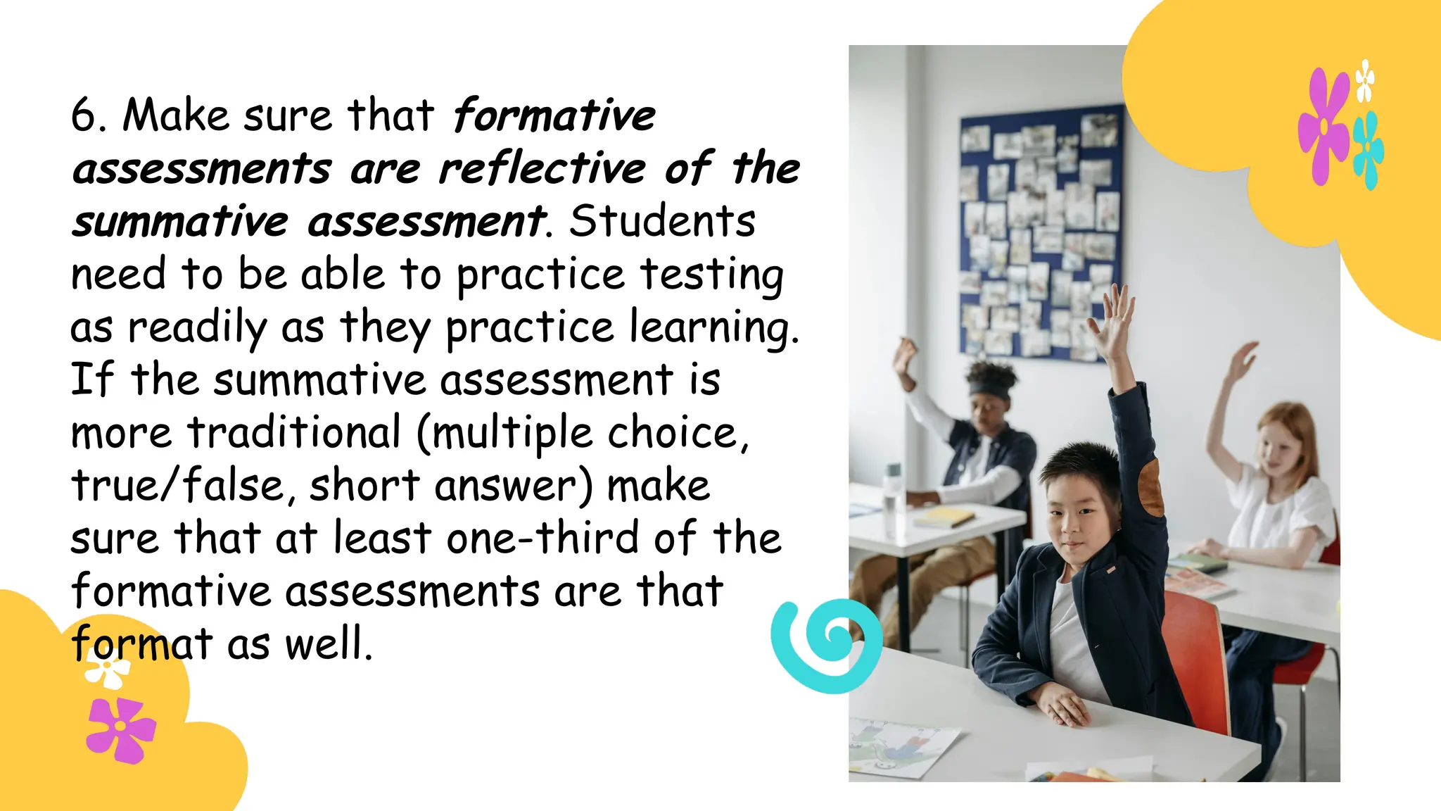 6. Make sure that formative
assessments are reflective of the
summative assessment. Students
need to be able to practice testing
as readily as they practice learning.
If the summative assessment is
more traditional (multiple choice,
true/false, short answer) make
sure that at least one-third of the
formative assessments are that
format as well.
 