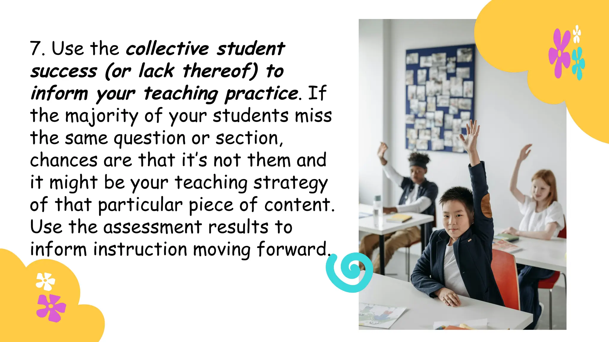 7. Use the collective student
success (or lack thereof) to
inform your teaching practice. If
the majority of your students miss
the same question or section,
chances are that it’s not them and
it might be your teaching strategy
of that particular piece of content.
Use the assessment results to
inform instruction moving forward.
 