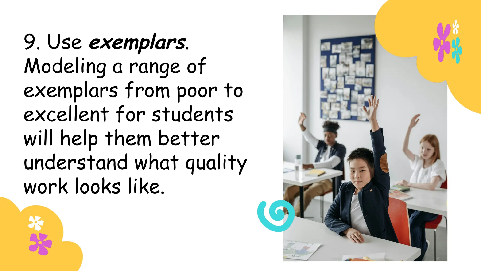 9. Use exemplars.
Modeling a range of
exemplars from poor to
excellent for students
will help them better
understand what quality
work looks like.
 