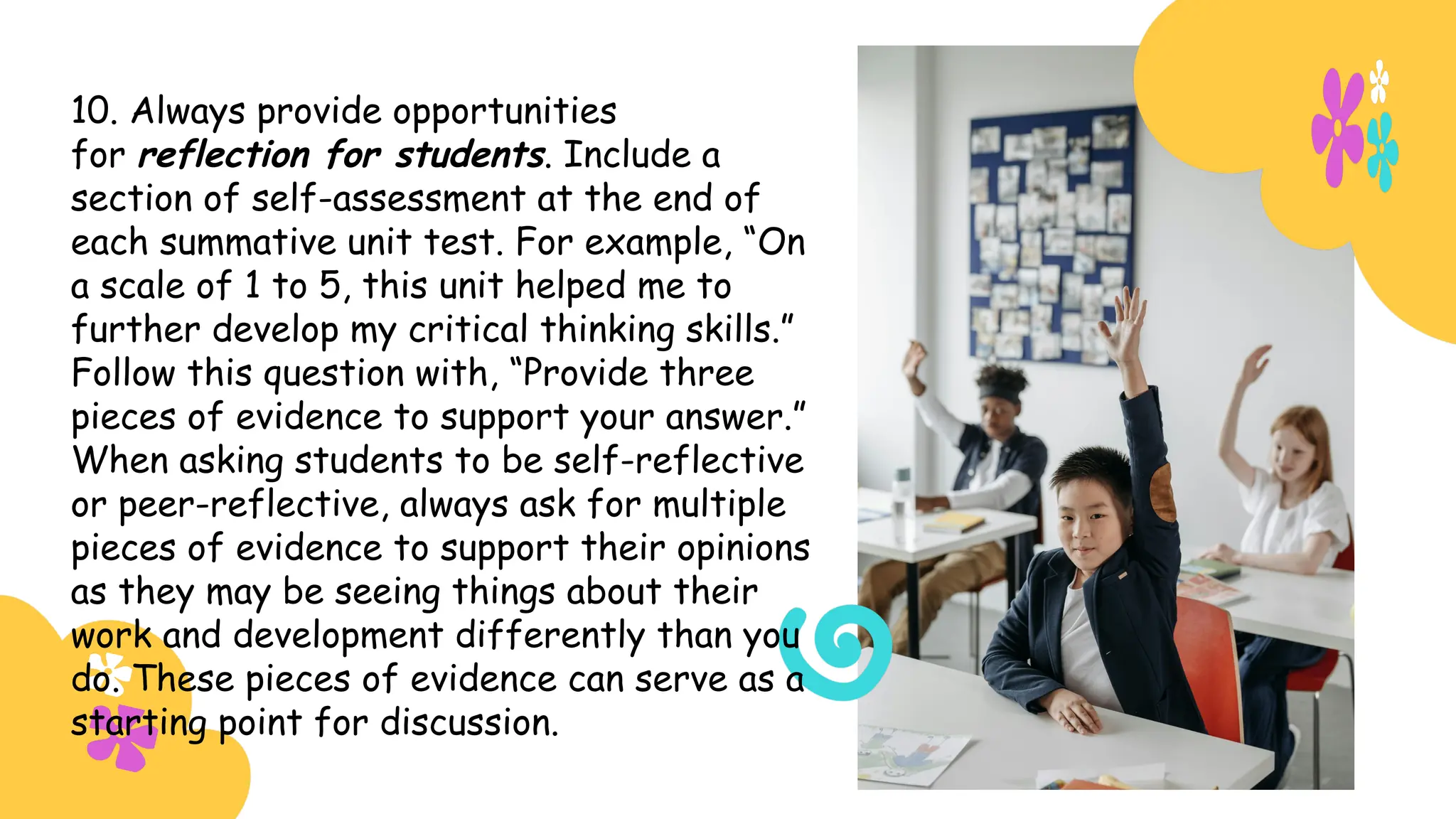 10. Always provide opportunities
for reflection for students. Include a
section of self-assessment at the end of
each summative unit test. For example, “On
a scale of 1 to 5, this unit helped me to
further develop my critical thinking skills.”
Follow this question with, “Provide three
pieces of evidence to support your answer.”
When asking students to be self-reflective
or peer-reflective, always ask for multiple
pieces of evidence to support their opinions
as they may be seeing things about their
work and development differently than you
do. These pieces of evidence can serve as a
starting point for discussion.
 
