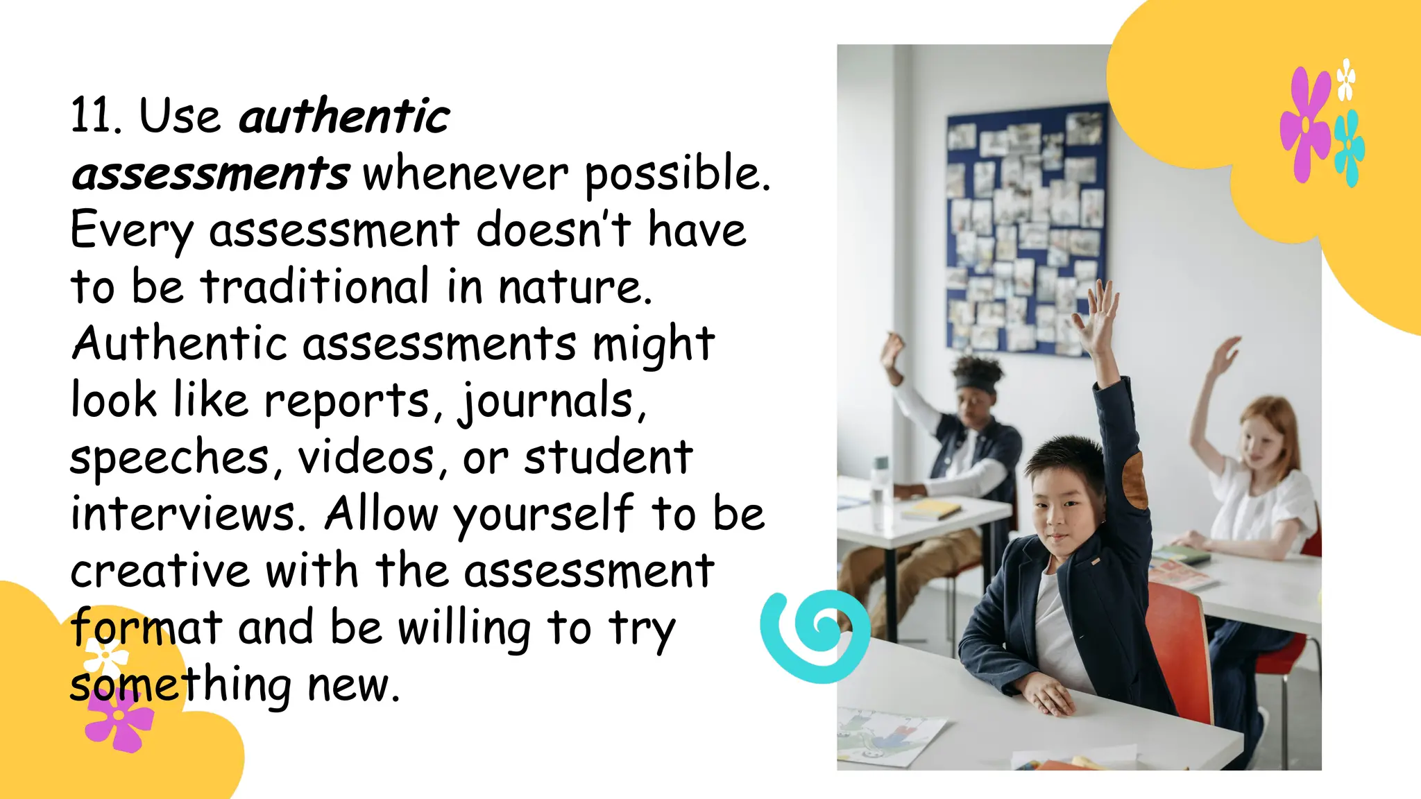11. Use authentic
assessments whenever possible.
Every assessment doesn’t have
to be traditional in nature.
Authentic assessments might
look like reports, journals,
speeches, videos, or student
interviews. Allow yourself to be
creative with the assessment
format and be willing to try
something new.
 