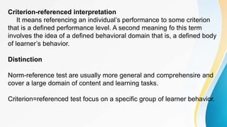 Criterion-referenced interpretation
It means referencing an individual’s performance to some criterion
that is a defined performance level. A second meaning fo this term
involves the idea of a defined behavioral domain that is, a defined body
of learner’s behavior.
Distinction
Norm-reference test are usually more general and comprehensire and
cover a large domain of content and learning tasks.
Criterion=referenced test focus on a specific group of learner behavior.
 