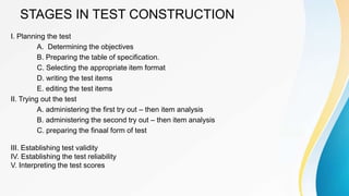STAGES IN TEST CONSTRUCTION
I. Planning the test
A. Determining the objectives
B. Preparing the table of specification.
C. Selecting the appropriate item format
D. writing the test items
E. editing the test items
II. Trying out the test
A. administering the first try out – then item analysis
B. administering the second try out – then item analysis
C. preparing the finaal form of test
III. Establishing test validity
IV. Establishing the test reliability
V. Interpreting the test scores
 
