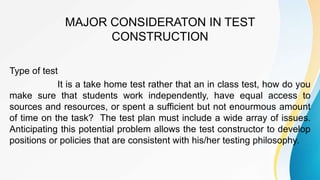 MAJOR CONSIDERATON IN TEST
CONSTRUCTION
Type of test
It is a take home test rather that an in class test, how do you
make sure that students work independently, have equal access to
sources and resources, or spent a sufficient but not enourmous amount
of time on the task? The test plan must include a wide array of issues.
Anticipating this potential problem allows the test constructor to develop
positions or policies that are consistent with his/her testing philosophy.
 