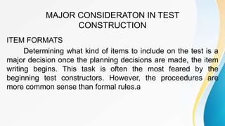 MAJOR CONSIDERATON IN TEST
CONSTRUCTION
ITEM FORMATS
Determining what kind of items to include on the test is a
major decision once the planning decisions are made, the item
writing begins. This task is often the most feared by the
beginning test constructors. However, the proceedures are
more common sense than formal rules.a
 