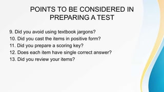 POINTS TO BE CONSIDERED IN
PREPARING A TEST
9. Did you avoid using textbook jargons?
10. Did you cast the items in positive form?
11. Did you prepare a scoring key?
12. Does each item have single correct answer?
13. Did you review your items?
 