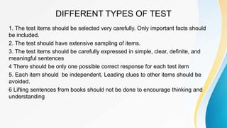 DIFFERENT TYPES OF TEST
1. The test items should be selected very carefully. Only important facts should
be included.
2. The test should have extensive sampling of items.
3. The test items should be carefully expressed in simple, clear, definite, and
meaningful sentences
4 There should be only one possible correct response for each test item
5. Each item should be independent. Leading clues to other items should be
avoided.
6 Lifting sentences from books should not be done to encourage thinking and
understanding
 