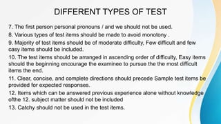 DIFFERENT TYPES OF TEST
7. The first person personal pronouns / and we should not be used.
8. Various types of test items should be made to avoid monotony .
9. Majority of test items should be of moderate difficulty, Few difficult and few
casy items should be included.
10. The test items should be arranged in ascending order of difficulty, Easy items
should the beginning encourage the examinee to pursue the the most difficult
items the end.
11. Clear, concise, and complete directions should precede Sample test items be
provided for expected responses.
12. Items which can be answered previous experience alone without knowledge
ofthe 12. subject matter should not be included
13. Catchy should not be used in the test items.
 