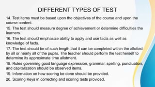 DIFFERENT TYPES OF TEST
14. Test items must be based upon the objectives of the course and upon the
course content.
15. The test should measure degree of achievement or determine difficulties the
learners
16. The test should emphasize ability to apply and use facts as well as
knowledge of facts.
17. The test should be of such length that it can be completed within the allotted
by all or nearly all of the pupils, The teacher should perform the test herself to
determine its approximate time allotment.
18. Rules governing good language expression, grammar, spelling, punctuation,
and capitalization should be observed items.
19. Information on how scoring be done should be provided.
20. Scoring Keys in correcting and scoring tests provided.
 