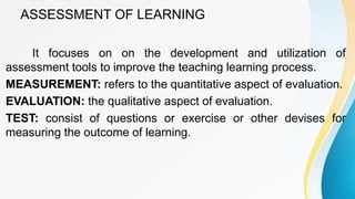 ASSESSMENT OF LEARNING
It focuses on on the development and utilization of
assessment tools to improve the teaching learning process.
MEASUREMENT: refers to the quantitative aspect of evaluation.
EVALUATION: the qualitative aspect of evaluation.
TEST: consist of questions or exercise or other devises for
measuring the outcome of learning.
 