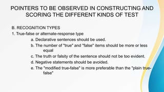 POINTERS TO BE OBSERVED IN CONSTRUCTING AND
SCORING THE DIFFERENT KINDS OF TEST
B. RECOGNITION TYPES
1. True-false or alternate-response type
a. Declarative sentences should be used.
b. The number of "true" and "false" items should be more or less
equal
c. The truth or falsity of the sentence should not be too evident.
d. Negative statements should be avoided.
e. The "modified true-false" is more preferable than the "plain true-
false"
 