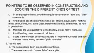 POINTERS TO BE OBSERVED IN CONSTRUCTING AND
SCORING THE DIFFERENT KINDS OF TEST
f. In arranging the items, avoid the regular recurrence of "true" and "false"
statements.
g. Avoid using specific determiners like: all, always, never, none, nothing,
most, oflen, some, etc, avoid weak statements as may, sometimes, as rule,
in general etc.
h. Minimize the use qualitative terms like few, great, many, more, etc
i. Avoid leading clues answers in all items.
j. Score is the number of correct answers in "modified true-false and right
answers minus wrong answers "plain true false"
2. Yes-No type
a. The items should be in interrogative sentence.
b. The same rules as in “true or false” are applied.
 
