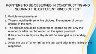 POINTERS TO BE OBSERVED IN CONSTRUCTING AND
SCORING THE DIFFERENT KINDS OF TEST
3. Multiple=response type
a. There should be three to five choices. The number of coices
choose in the item.
b. The choices should be numbered or lettered so that only the
number or letter can be written on the space provided,
c. If the choices are figures, thy should be arranged in ascending
order.
d. Avoid the use of “a” or “an” as the last word prior to the listing of the
responses.
 