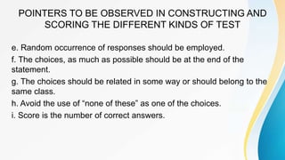 POINTERS TO BE OBSERVED IN CONSTRUCTING AND
SCORING THE DIFFERENT KINDS OF TEST
e. Random occurrence of responses should be employed.
f. The choices, as much as possible should be at the end of the
statement.
g. The choices should be related in some way or should belong to the
same class.
h. Avoid the use of “none of these” as one of the choices.
i. Score is the number of correct answers.
 