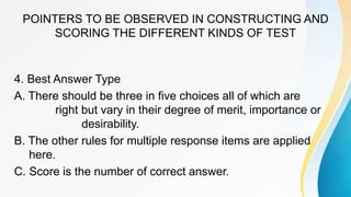 POINTERS TO BE OBSERVED IN CONSTRUCTING AND
SCORING THE DIFFERENT KINDS OF TEST
4. Best Answer Type
A. There should be three in five choices all of which are
right but vary in their degree of merit, importance or
desirability.
B. The other rules for multiple response items are applied
here.
C. Score is the number of correct answer.
 