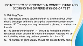 POINTERS TO BE OBSERVED IN CONSTRUCTING AND
SCORING THE DIFFERENT KINDS OF TEST
5. Matching Type
A. There should be two columns under “A” are the stimuli which
should be longer and more descriptive than the responses under
column “B”. The response may be a word, a phrase, a number or a
formula.
B. The stimuli under column “A” should be numbered and the
responses under column ”B” should be lettered. Answers will be
endicated by letters only on lines provided in column “A”.
C. The number of pairs usually should not exceed twenty items
 