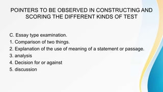 POINTERS TO BE OBSERVED IN CONSTRUCTING AND
SCORING THE DIFFERENT KINDS OF TEST
C. Essay type examination.
1. Comparison of two things.
2. Explanation of the use of meaning of a statement or passage.
3. analysis
4. Decision for or against
5. discussion
 