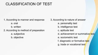 CLASSIFICATION OF TEST
1. According to manner and response
a. oral
b. written
2. According to method of preparation
a. subjective
b. objective
3. According to nature of answer
a. personality test
b. intelligence test
c. aptitude test
d. achievement or summative test
e. sociometric test
f. diagnostic or formative test
g. trade or vocational test
 