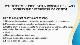 POINTERS TO BE OBSERVED IN CONSTRUCTING AND
SCORING THE DIFFERENT KINDS OF TEST
How to construct essay examinations.
1. Determine the objectives or essentials for each question to be evaluated.
2. Phrase questions in simple, clear and concise language.
3. Suit the length of the questions to the time available for answering the essay
examination. The teacher should try to answer the test herself,
4. Scoring:
a. Have a model answer in advance.
b. Indicate the number of points for each question.
c. Score a point for each essential.
 