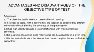 ADVANTAGES AND DISADVANTAGES OF THE
OBJECTIVE TYPE OF TEST
Advantages
a. The objective test is free from personal bias in scoring
b. It is easy to score. With a scoring key, the test can be corrected by different
individuals without affecting the accuracy of the grades given
c. It has high validity because it is comprehensive with wide sampling of
essentials.
d. It is less time-consuming since many items can be answered in a given time.
e. It is fair to students since the slow writers can accomplish the test us fast as the
fast writers.
 