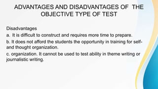 ADVANTAGES AND DISADVANTAGES OF THE
OBJECTIVE TYPE OF TEST
Disadvantages
a. It is difficult to construct and requires more time to prepare.
b. It does not afford the students the opportunity in training for self-
and thought organization.
c. organization. It cannot be used to test ability in theme writing or
journalistic writing.
 