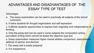 ADVANTAGES AND DISADVANTAGES OF THE
ESSAY TYPE OF TEST
Advantages
a. The essay examination can be used in practically all subjects of the school
curriculum.
b. It trains students for thought organization and self expression
c. It affords students opportunities to express their originality and independence of
thinking .
d. Only the essay test can be used in some subjects like composition writing
journalistic writing which cannot be tested the objective type test
e. Essay examination measures higher mental abilities comparison, interpretation,
defense of opinion and decision
f. The essay test is easily prepared.
e. It is inexpensive.
 