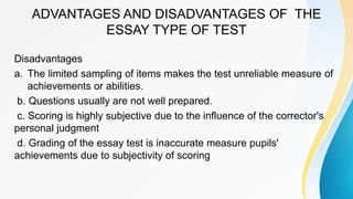 ADVANTAGES AND DISADVANTAGES OF THE
ESSAY TYPE OF TEST
Disadvantages
a. The limited sampling of items makes the test unreliable measure of
achievements or abilities.
b. Questions usually are not well prepared.
c. Scoring is highly subjective due to the influence of the corrector's
personal judgment
d. Grading of the essay test is inaccurate measure pupils'
achievements due to subjectivity of scoring
 